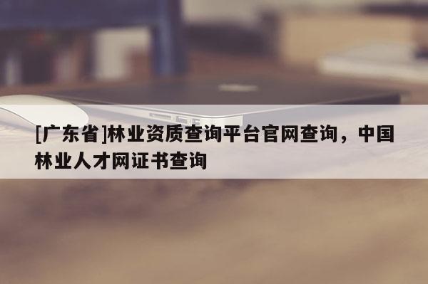[广东省]林业资质查询平台官网查询，中国林业人才网证书查询