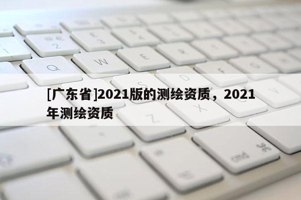[广东省]2021版的测绘资质，2021年测绘资质