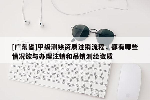 [广东省]甲级测绘资质注销流程，都有哪些情况欲与办理注销和吊销测绘资质