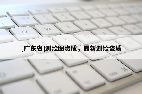 [广东省]测绘图资质，最新测绘资质