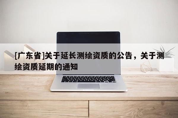 [广东省]关于延长测绘资质的公告，关于测绘资质延期的通知