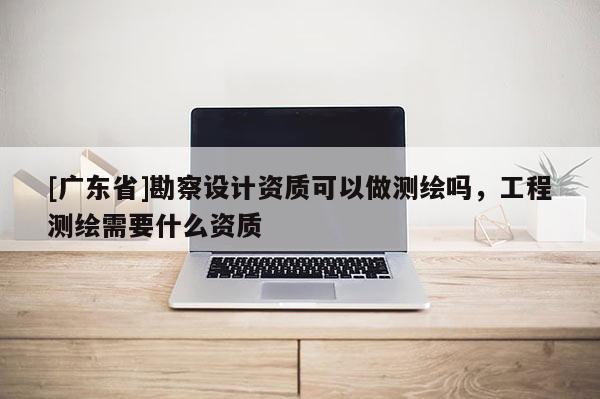 [广东省]勘察设计资质可以做测绘吗，工程测绘需要什么资质