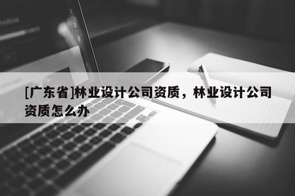 [广东省]林业设计公司资质，林业设计公司资质怎么办