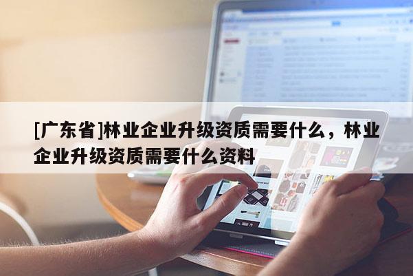 [广东省]林业企业升级资质需要什么，林业企业升级资质需要什么资料