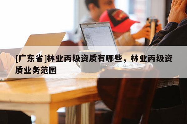 [广东省]林业丙级资质有哪些，林业丙级资质业务范围