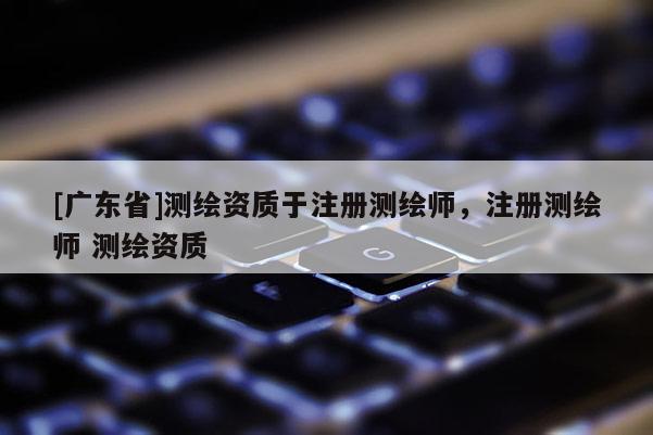 [广东省]测绘资质于注册测绘师，注册测绘师 测绘资质
