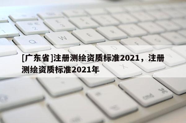[广东省]注册测绘资质标准2021，注册测绘资质标准2021年