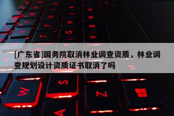 [广东省]国务院取消林业调查资质，林业调查规划设计资质证书取消了吗
