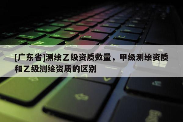 [广东省]测绘乙级资质数量，甲级测绘资质和乙级测绘资质的区别