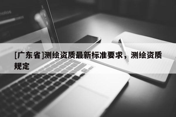 [广东省]测绘资质最新标准要求，测绘资质规定