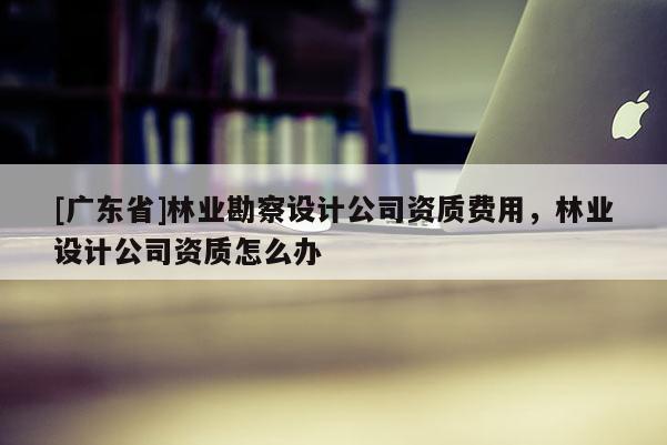 [广东省]林业勘察设计公司资质费用，林业设计公司资质怎么办