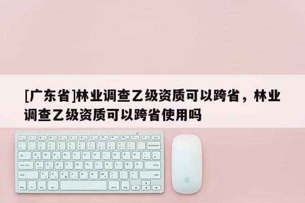 [广东省]林业调查乙级资质可以跨省，林业调查乙级资质可以跨省使用吗