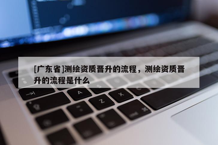 [广东省]测绘资质晋升的流程，测绘资质晋升的流程是什么