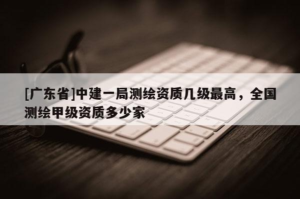 [广东省]中建一局测绘资质几级最高，全国测绘甲级资质多少家