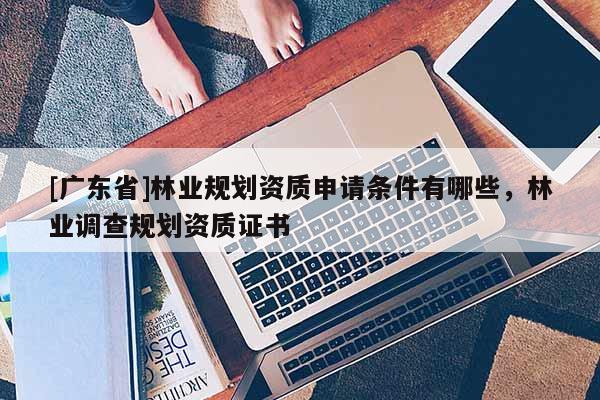 [广东省]林业规划资质申请条件有哪些，林业调查规划资质证书