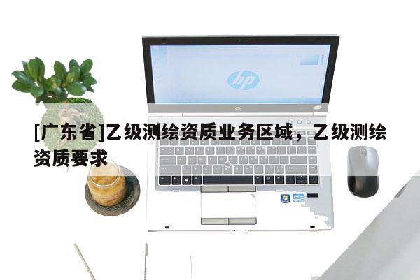 [广东省]乙级测绘资质业务区域，乙级测绘资质要求