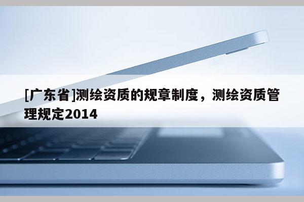 [广东省]测绘资质的规章制度，测绘资质管理规定2014