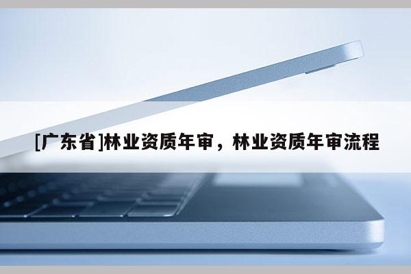 [广东省]林业资质年审，林业资质年审流程