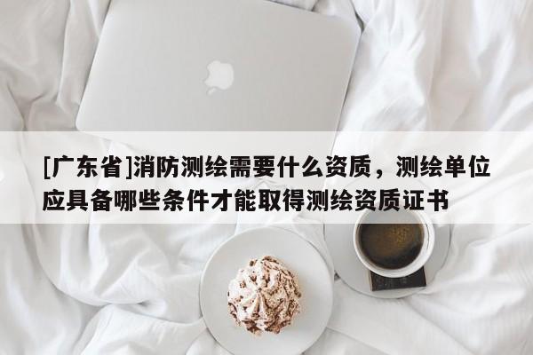 [广东省]消防测绘需要什么资质，测绘单位应具备哪些条件才能取得测绘资质证书
