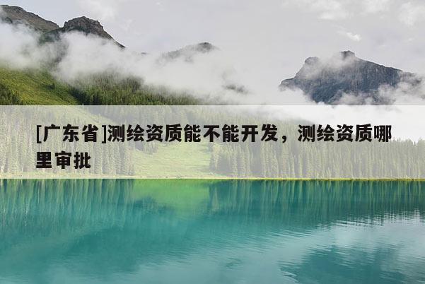 [广东省]测绘资质能不能开发，测绘资质哪里审批