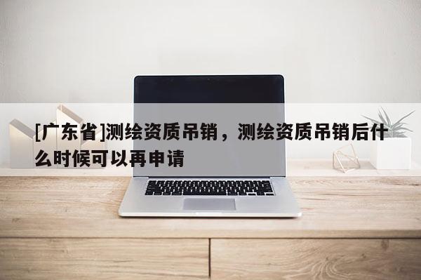 [广东省]测绘资质吊销，测绘资质吊销后什么时候可以再申请