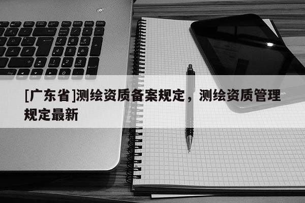 [广东省]测绘资质备案规定，测绘资质管理规定最新