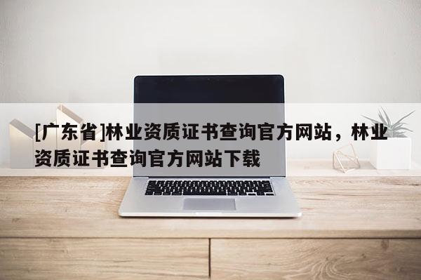 [广东省]林业资质证书查询官方网站，林业资质证书查询官方网站下载