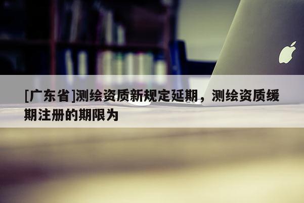 [广东省]测绘资质新规定延期，测绘资质缓期注册的期限为