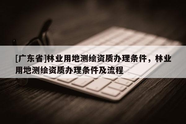 [广东省]林业用地测绘资质办理条件，林业用地测绘资质办理条件及流程