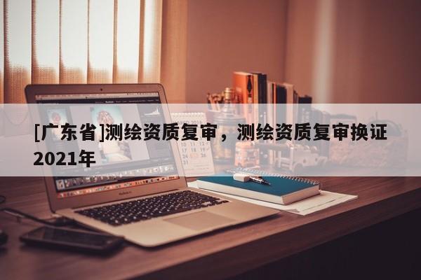 [广东省]测绘资质复审，测绘资质复审换证2021年