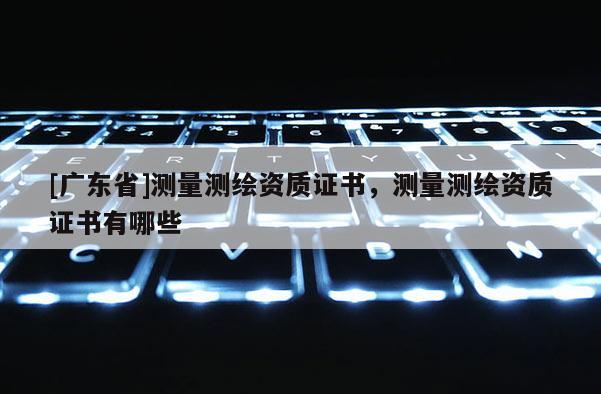 [广东省]测量测绘资质证书，测量测绘资质证书有哪些