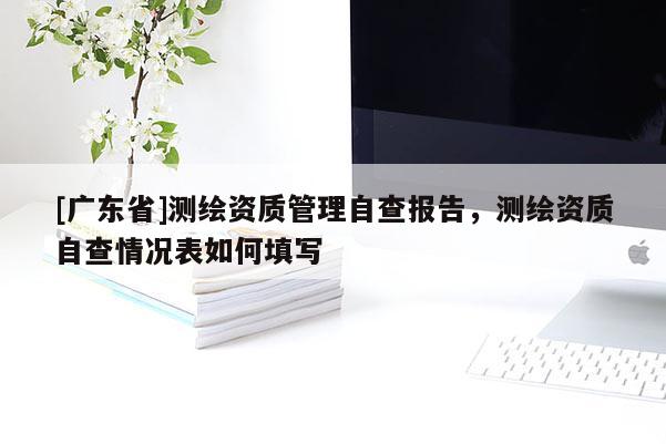 [广东省]测绘资质管理自查报告，测绘资质自查情况表如何填写