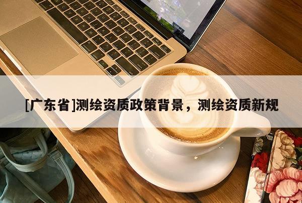 [广东省]测绘资质政策背景，测绘资质新规