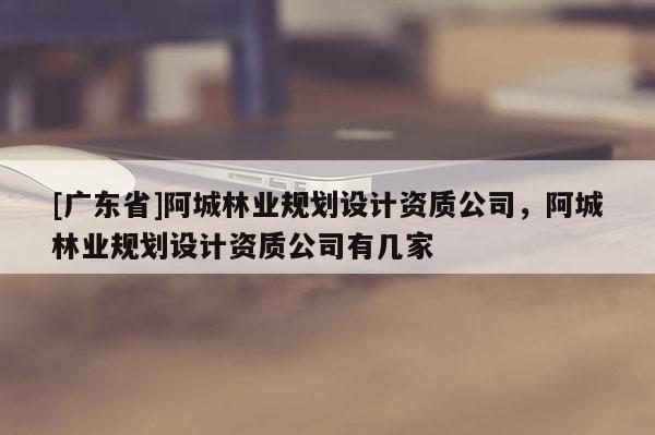 [广东省]阿城林业规划设计资质公司，阿城林业规划设计资质公司有几家