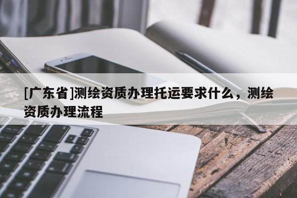 [广东省]测绘资质办理托运要求什么，测绘资质办理流程