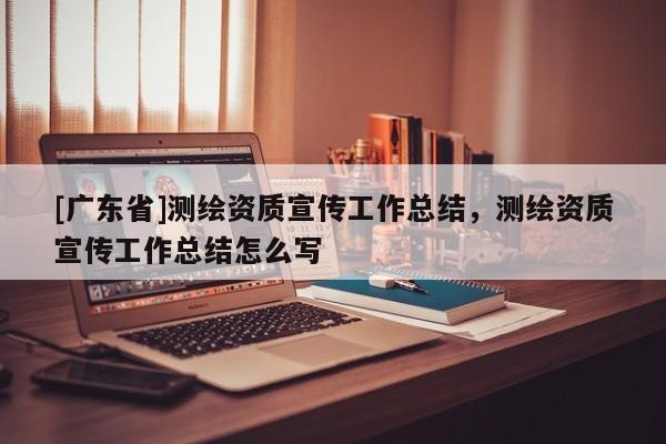 [广东省]测绘资质宣传工作总结，测绘资质宣传工作总结怎么写