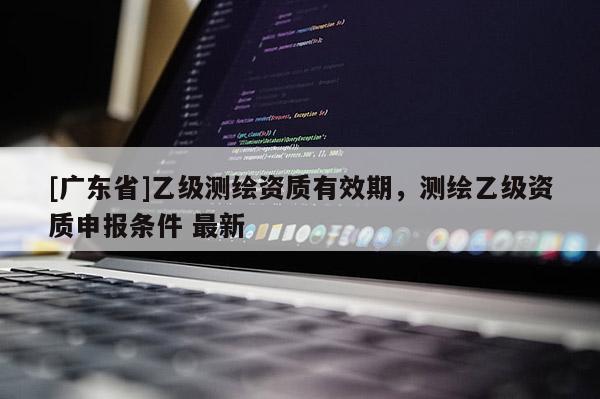 [广东省]乙级测绘资质有效期，测绘乙级资质申报条件 最新