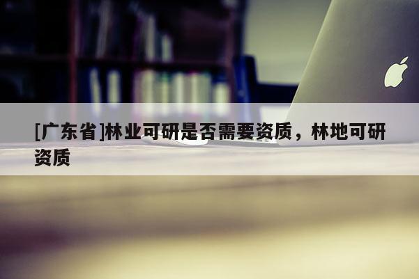 [广东省]林业可研是否需要资质，林地可研资质