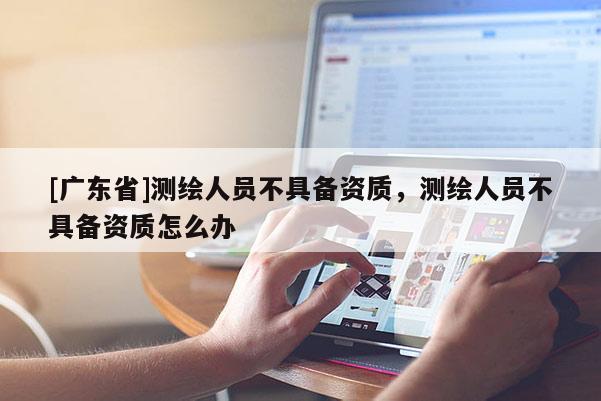 [广东省]测绘人员不具备资质，测绘人员不具备资质怎么办