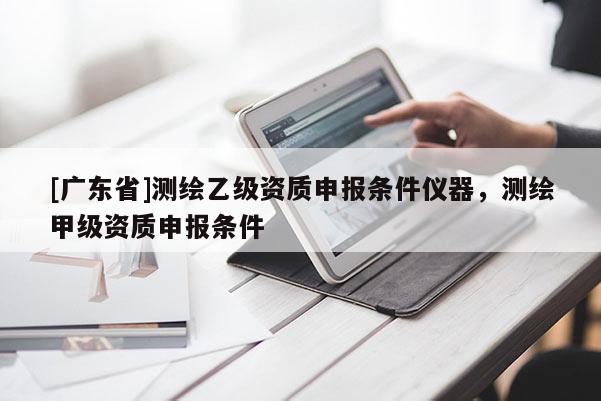 [广东省]测绘乙级资质申报条件仪器，测绘甲级资质申报条件