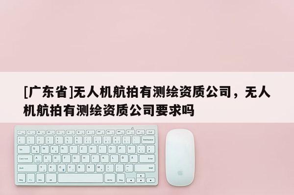 [广东省]无人机航拍有测绘资质公司，无人机航拍有测绘资质公司要求吗