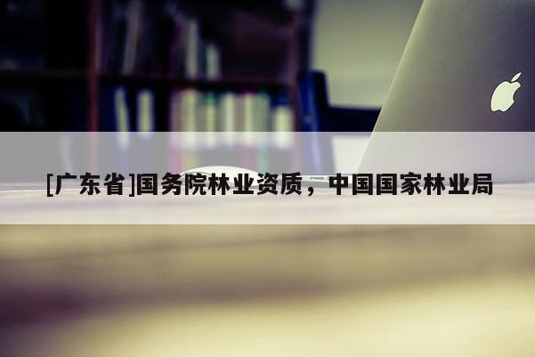 [广东省]国务院林业资质，中国国家林业局