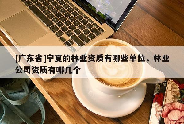 [广东省]宁夏的林业资质有哪些单位，林业公司资质有哪几个