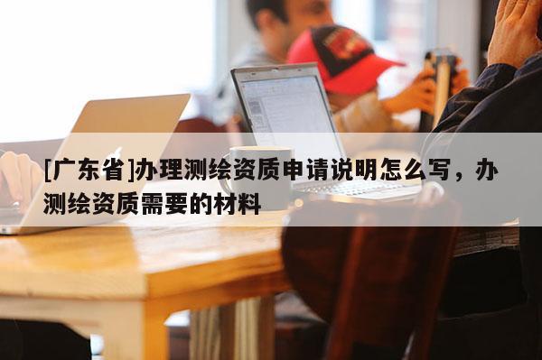 [广东省]办理测绘资质申请说明怎么写，办测绘资质需要的材料