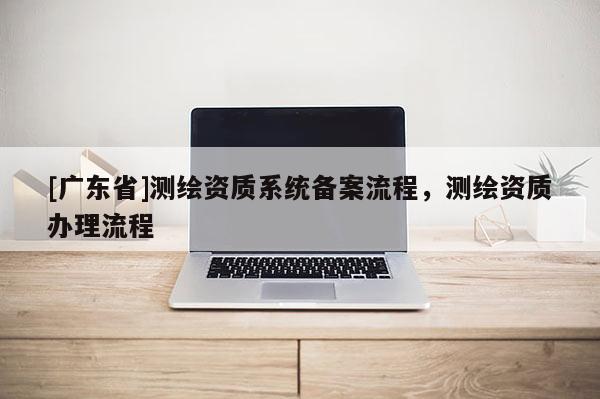 [广东省]测绘资质系统备案流程，测绘资质办理流程