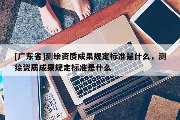 [广东省]测绘资质成果规定标准是什么，测绘资质成果规定标准是什么