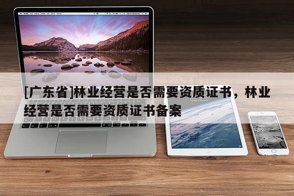 [广东省]林业经营是否需要资质证书，林业经营是否需要资质证书备案