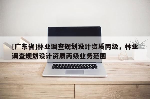 [广东省]林业调查规划设计资质丙级，林业调查规划设计资质丙级业务范围