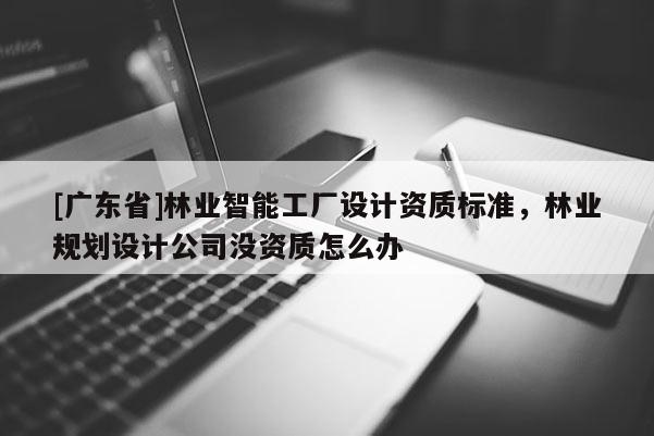 [广东省]林业智能工厂设计资质标准，林业规划设计公司没资质怎么办
