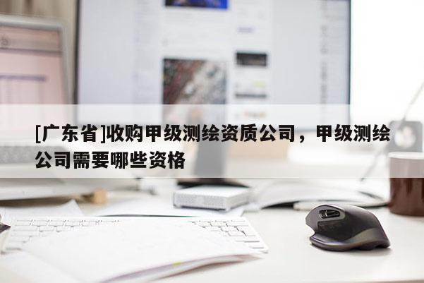 [广东省]收购甲级测绘资质公司，甲级测绘公司需要哪些资格